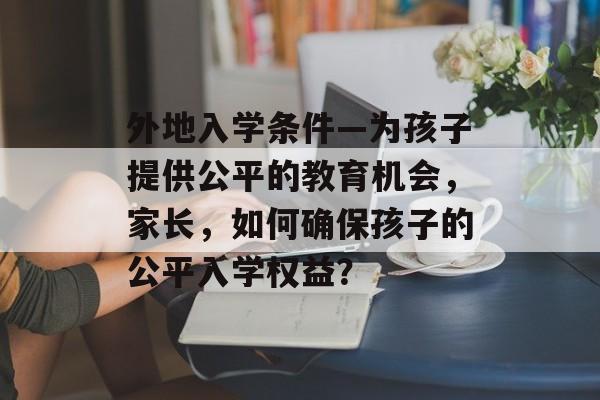 外地入学条件—为孩子提供公平的教育机会,家长,如何确保孩子的公平入学权益? 外地入学条件—为孩子提供公平的教育机会,家长,如何确保孩子的公平入学权益?