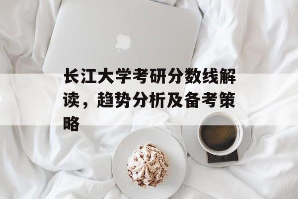 长江大学考研分数线解读,趋势分析及备考策略 长江大学考研分数线解读,趋势分析及备考策略