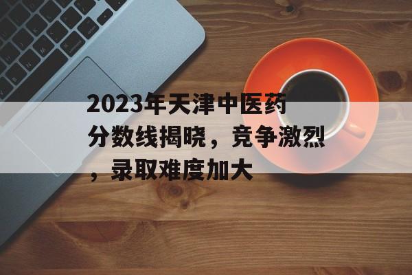 2023年天津中医药分数线揭晓,竞争激烈,录取难度加大 2023年天津中医药分数线揭晓,竞争激烈,录取难度加大