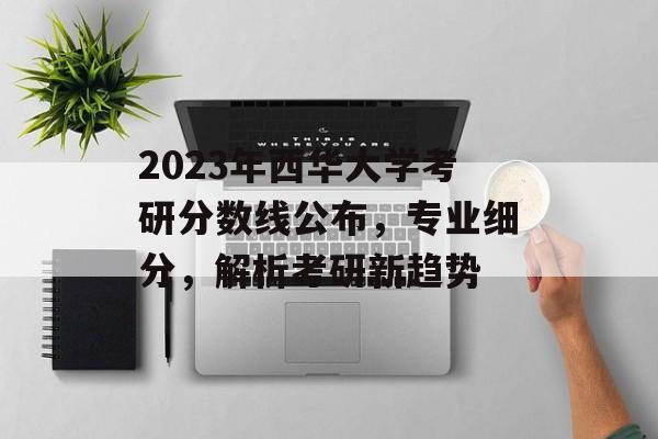2023年西华大学考研分数线公布,专业细分,解析考研新趋势 2023年西华大学考研分数线公布,专业细分,解析考研新趋势