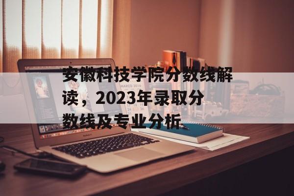 安徽科技学院分数线解读，2023年录取分数线及专业分析