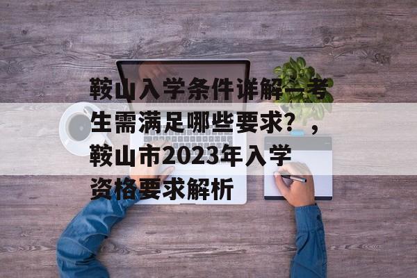 鞍山入学条件详解—考生需满足哪些要求?,鞍山市2023年入学资格要求解析 鞍山入学条件详解—考生需满足哪些要求?,鞍山市2023年入学资格要求解析