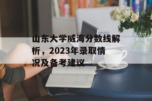 山东大学威海分数线解析，2023年录取情况及备考建议