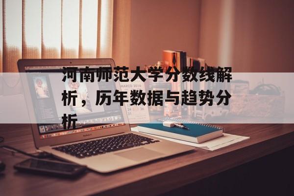 河南师范大学分数线解析,历年数据与趋势分析 河南师范大学分数线解析,历年数据与趋势分析