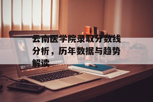 云南医学院录取分数线分析，历年数据与趋势解读