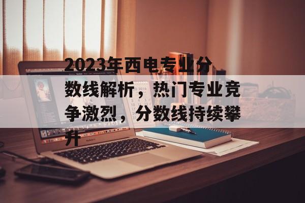 2023年西电专业分数线解析,热门专业竞争激烈,分数线持续攀升 2023年西电专业分数线解析,热门专业竞争激烈,分数线持续攀升