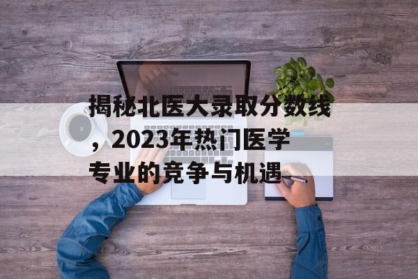 揭秘北医大录取分数线,2023年热门医学专业的竞争与机遇 揭秘北医大录取分数线,2023年热门医学专业的竞争与机遇