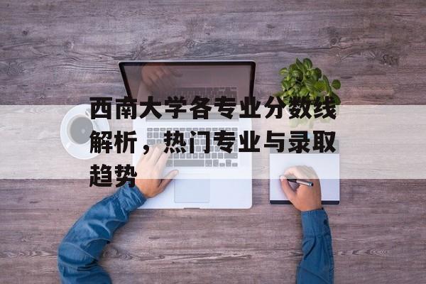 西南大学各专业分数线解析，热门专业与录取趋势