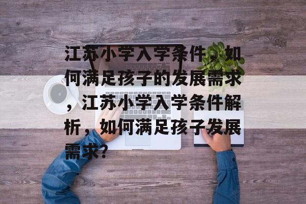 江苏小学入学条件，如何满足孩子的发展需求，江苏小学入学条件解析，如何满足孩子发展需求？