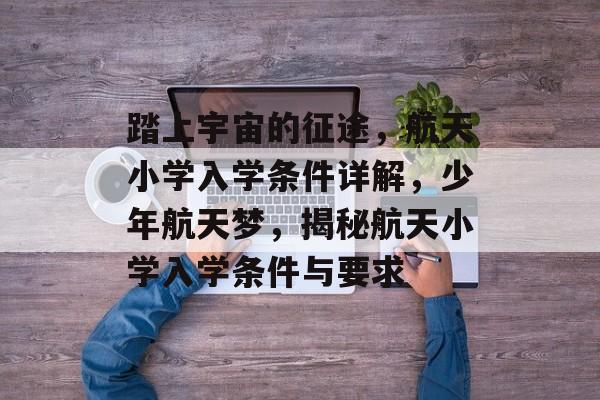 踏上宇宙的征途,航天小学入学条件详解,少年航天梦,揭秘航天小学入学条件与要求 踏上宇宙的征途,航天小学入学条件详解,少年航天梦,揭秘航天小学入学条件与要求