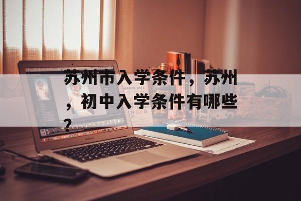 苏州市入学条件,苏州,初中入学条件有哪些? 苏州市入学条件,苏州,初中入学条件有哪些?