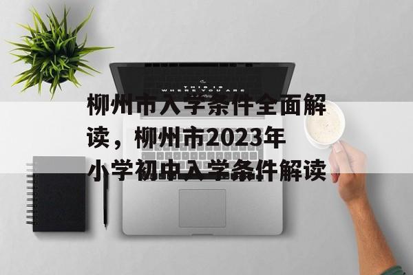 柳州市入学条件全面解读,柳州市2023年小学初中入学条件解读 柳州市入学条件全面解读,柳州市2023年小学初中入学条件解读