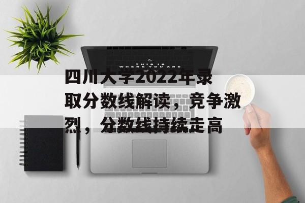 四川大学2022年录取分数线解读，竞争激烈，分数线持续走高