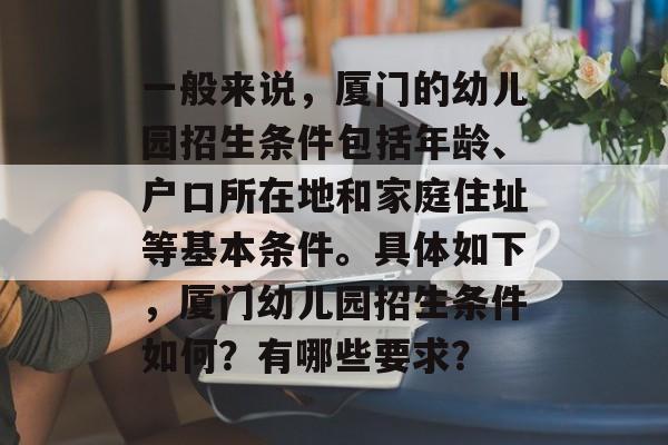 一般来说,厦门的幼儿园招生条件包括年龄、户口所在地和家庭住址等基本条件。具体如下,厦门幼儿园招生条件如何?有哪些要求? 一般来说,厦门的幼儿园招生条件包括年龄、户口所在地和家庭住址等基本条件。具体如下,厦门幼儿园招生条件如何?有哪些要求?