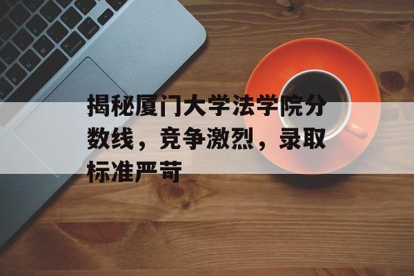 揭秘厦门大学法学院分数线,竞争激烈,录取标准严苛 揭秘厦门大学法学院分数线,竞争激烈,录取标准严苛