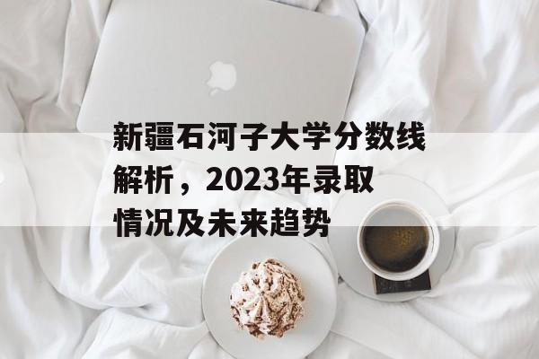新疆石河子大学分数线解析，2023年录取情况及未来趋势
