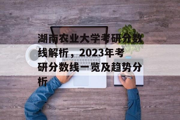 湖南农业大学考研分数线解析,2023年考研分数线一览及趋势分析 湖南农业大学考研分数线解析,2023年考研分数线一览及趋势分析