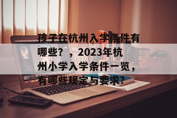 孩子在杭州入学条件有哪些?,2023年杭州小学入学条件一览,有哪些规定与要求? 孩子在杭州入学条件有哪些?,2023年杭州小学入学条件一览,有哪些规定与要求?