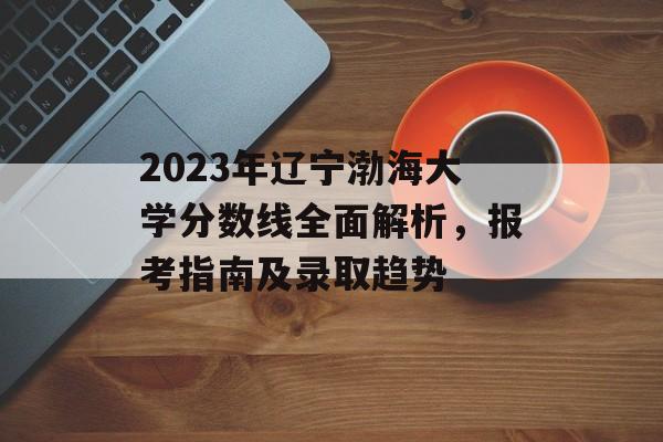 2023年辽宁渤海大学分数线全面解析,报考指南及录取趋势 2023年辽宁渤海大学分数线全面解析,报考指南及录取趋势