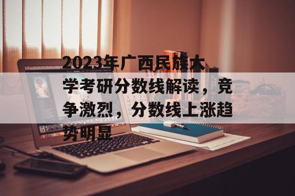 2023年广西民族大学考研分数线解读,竞争激烈,分数线上涨趋势明显 2023年广西民族大学考研分数线解读,竞争激烈,分数线上涨趋势明显