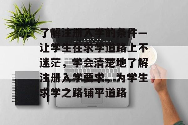 了解注册入学的条件—让学生在求学道路上不迷茫,学会清楚地了解注册入学要求,为学生求学之路铺平道路 了解注册入学的条件—让学生在求学道路上不迷茫,学会清楚地了解注册入学要求,为学生求学之路铺平道路