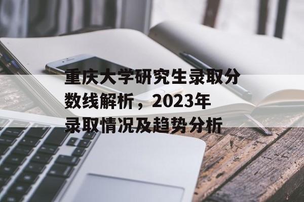 重庆大学研究生录取分数线解析,2023年录取情况及趋势分析 重庆大学研究生录取分数线解析,2023年录取情况及趋势分析
