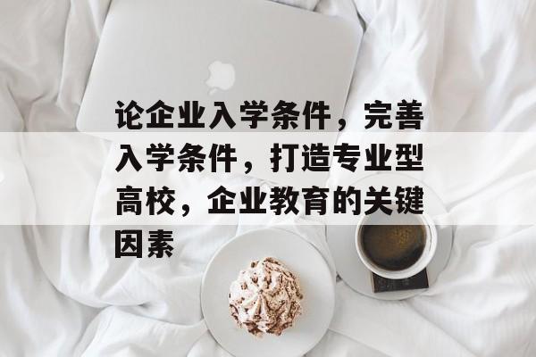 论企业入学条件，完善入学条件，打造专业型高校，企业教育的关键因素