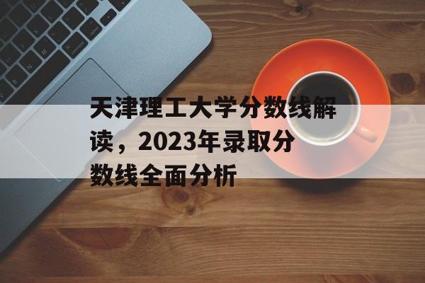 天津理工大学分数线解读,2023年录取分数线全面分析 天津理工大学分数线解读,2023年录取分数线全面分析