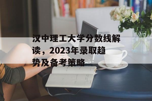 汉中理工大学分数线解读,2023年录取趋势及备考策略 汉中理工大学分数线解读,2023年录取趋势及备考策略