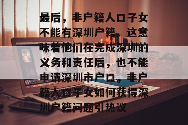 最后,非户籍人口子女不能有深圳户籍。这意味着他们在完成深圳的义务和责任后,也不能申请深圳市户口,非户籍人口子女如何获得深圳户籍问题引热议 最后,非户籍人口子女不能有深圳户籍。这意味着他们在完成深圳的义务和责任后,也不能申请深圳市户口,非户籍人口子女如何获得深圳户籍问题引热议