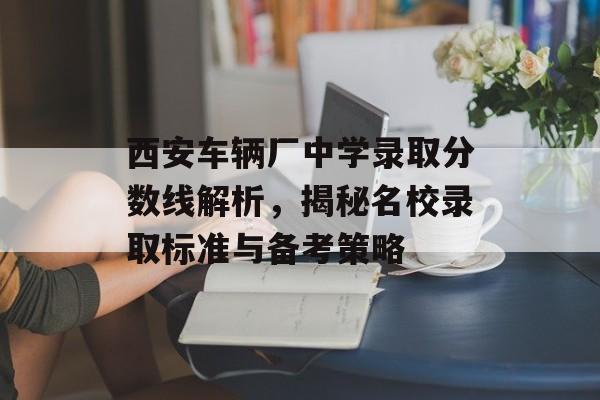 西安车辆厂中学录取分数线解析,揭秘名校录取标准与备考策略 西安车辆厂中学录取分数线解析,揭秘名校录取标准与备考策略