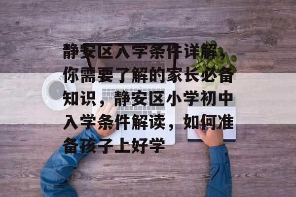 静安区入学条件详解，你需要了解的家长必备知识，静安区小学初中入学条件解读，如何准备孩子上好学