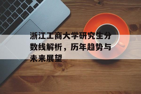 浙江工商大学研究生分数线解析,历年趋势与未来展望 浙江工商大学研究生分数线解析,历年趋势与未来展望