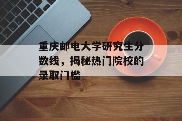 重庆邮电大学研究生分数线,揭秘热门院校的录取门槛 重庆邮电大学研究生分数线,揭秘热门院校的录取门槛