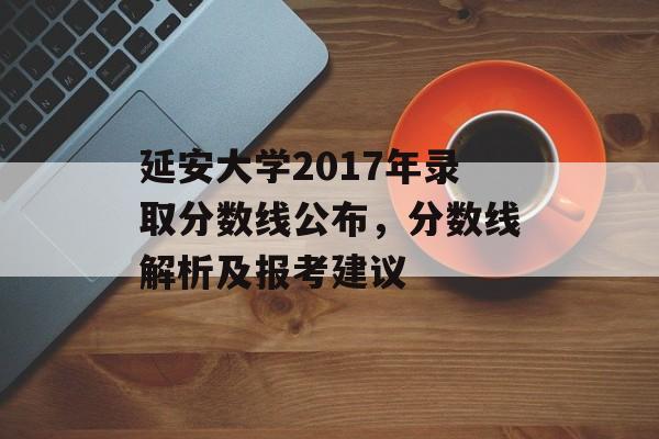 延安大学2017年录取分数线公布，分数线解析及报考建议