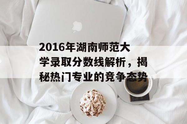 2016年湖南师范大学录取分数线解析,揭秘热门专业的竞争态势 2016年湖南师范大学录取分数线解析,揭秘热门专业的竞争态势