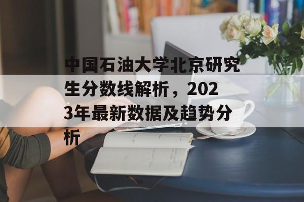 中国石油大学北京研究生分数线解析,2023年最新数据及趋势分析 中国石油大学北京研究生分数线解析,2023年最新数据及趋势分析