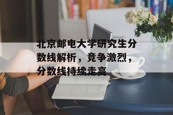 北京邮电大学研究生分数线解析,竞争激烈,分数线持续走高 北京邮电大学研究生分数线解析,竞争激烈,分数线持续走高