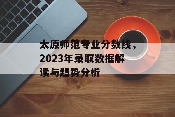 太原师范专业分数线,2023年录取数据解读与趋势分析 太原师范专业分数线,2023年录取数据解读与趋势分析