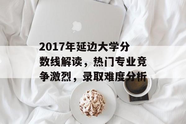 2017年延边大学分数线解读,热门专业竞争激烈,录取难度分析 2017年延边大学分数线解读,热门专业竞争激烈,录取难度分析