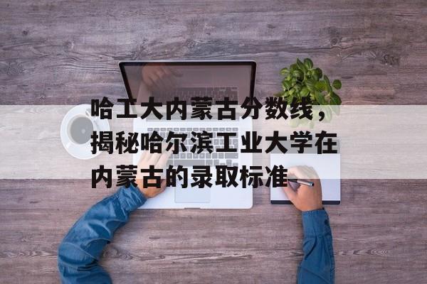哈工大内蒙古分数线,揭秘哈尔滨工业大学在内蒙古的录取标准 哈工大内蒙古分数线,揭秘哈尔滨工业大学在内蒙古的录取标准