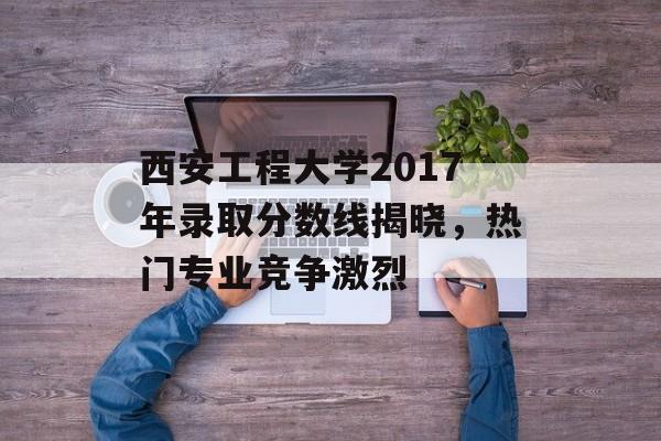 西安工程大学2017年录取分数线揭晓，热门专业竞争激烈