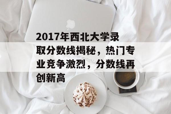 2017年西北大学录取分数线揭秘，热门专业竞争激烈，分数线再创新高