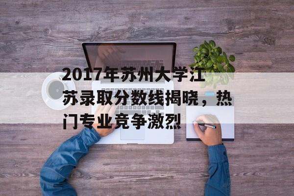 2017年苏州大学江苏录取分数线揭晓，热门专业竞争激烈