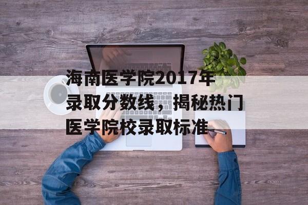 海南医学院2017年录取分数线,揭秘热门医学院校录取标准 海南医学院2017年录取分数线,揭秘热门医学院校录取标准