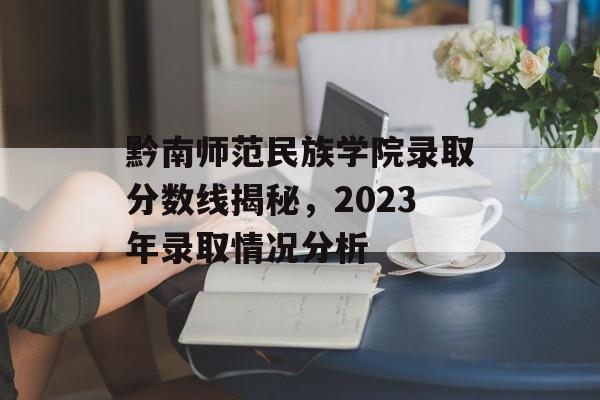 黔南师范民族学院录取分数线揭秘,2023年录取情况分析 黔南师范民族学院录取分数线揭秘,2023年录取情况分析