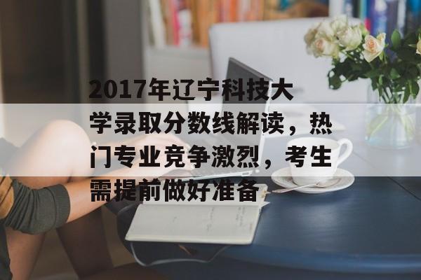 2017年辽宁科技大学录取分数线解读,热门专业竞争激烈,考生需提前做好准备 2017年辽宁科技大学录取分数线解读,热门专业竞争激烈,考生需提前做好准备