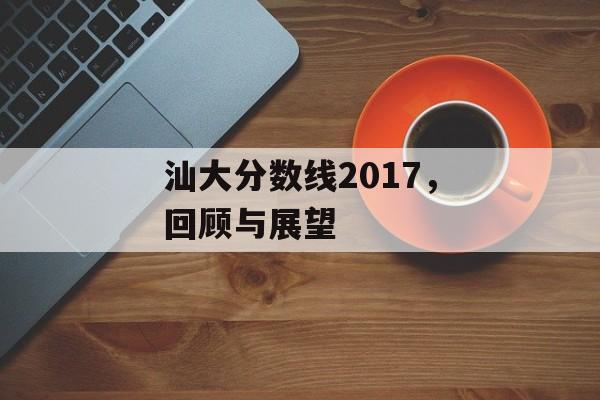 汕大分数线2017,回顾与展望 汕大分数线2017,回顾与展望