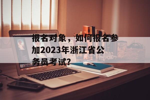 报名对象,如何报名参加2023年浙江省公务员考试? 报名对象,如何报名参加2023年浙江省公务员考试?