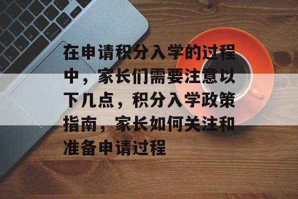 在申请积分入学的过程中，家长们需要注意以下几点，积分入学政策指南，家长如何关注和准备申请过程